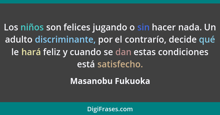 Los niños son felices jugando o sin hacer nada. Un adulto discriminante, por el contrarío, decide qué le hará feliz y cuando se dan... - Masanobu Fukuoka