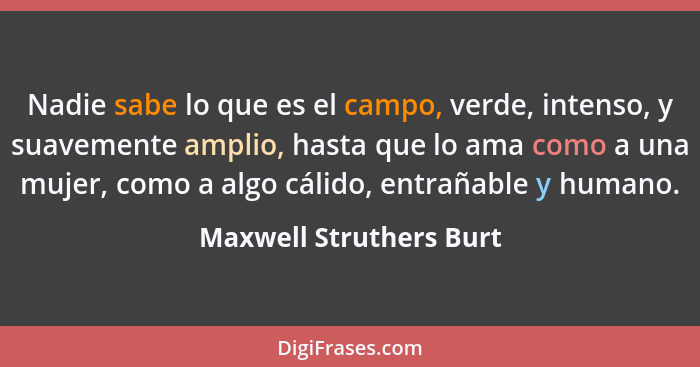 Nadie sabe lo que es el campo, verde, intenso, y suavemente amplio, hasta que lo ama como a una mujer, como a algo cálido, en... - Maxwell Struthers Burt