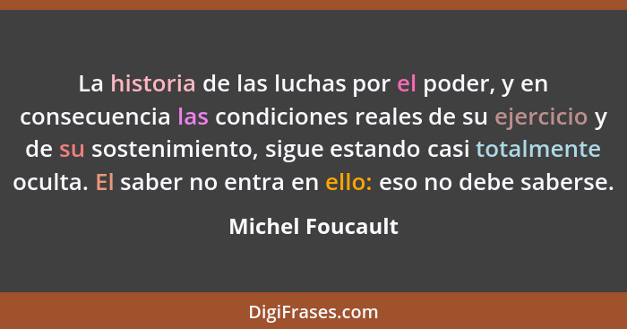 La historia de las luchas por el poder, y en consecuencia las condiciones reales de su ejercicio y de su sostenimiento, sigue estand... - Michel Foucault