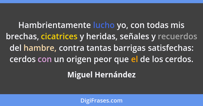 Hambrientamente lucho yo, con todas mis brechas, cicatrices y heridas, señales y recuerdos del hambre, contra tantas barrigas satis... - Miguel Hernández