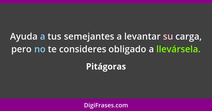 Ayuda a tus semejantes a levantar su carga, pero no te consideres obligado a llevársela.... - Pitágoras