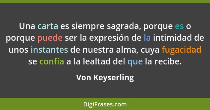 Una carta es siempre sagrada, porque es o porque puede ser la expresión de la intimidad de unos instantes de nuestra alma, cuya fugac... - Von Keyserling