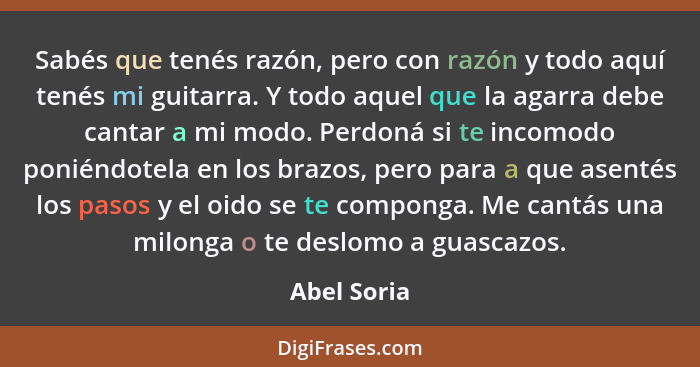 Sabés que tenés razón, pero con razón y todo aquí tenés mi guitarra. Y todo aquel que la agarra debe cantar a mi modo. Perdoná si te inco... - Abel Soria