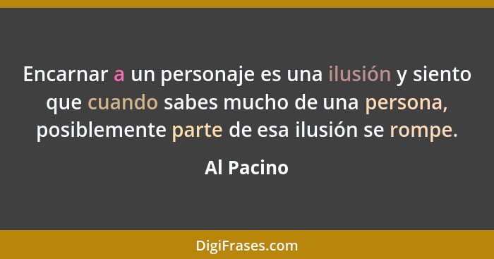 Encarnar a un personaje es una ilusión y siento que cuando sabes mucho de una persona, posiblemente parte de esa ilusión se rompe.... - Al Pacino