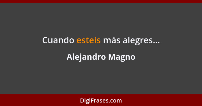 Cuando esteis más alegres...... - Alejandro Magno