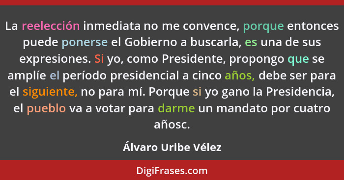 La reelección inmediata no me convence, porque entonces puede ponerse el Gobierno a buscarla, es una de sus expresiones. Si yo, c... - Álvaro Uribe Vélez