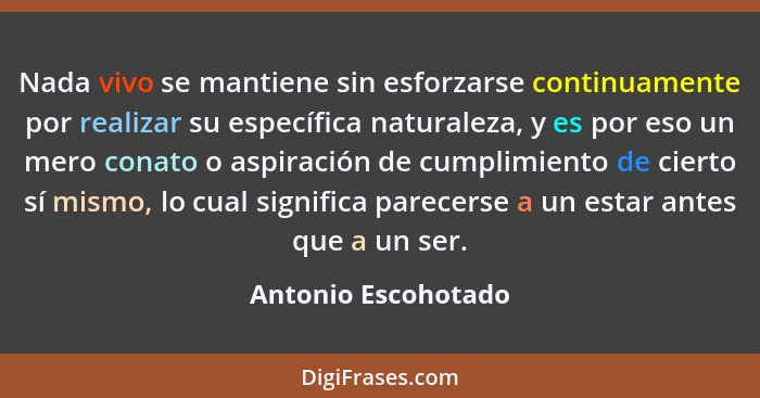 Nada vivo se mantiene sin esforzarse continuamente por realizar su específica naturaleza, y es por eso un mero conato o aspiració... - Antonio Escohotado