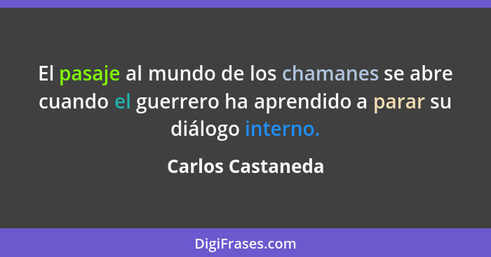 El pasaje al mundo de los chamanes se abre cuando el guerrero ha aprendido a parar su diálogo interno.... - Carlos Castaneda