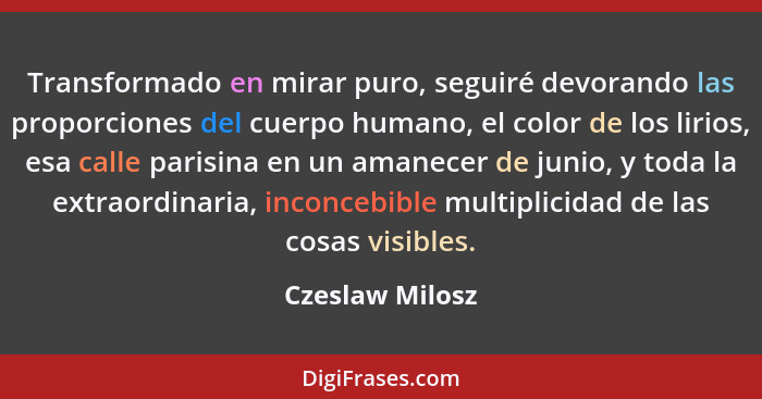 Transformado en mirar puro, seguiré devorando las proporciones del cuerpo humano, el color de los lirios, esa calle parisina en un am... - Czeslaw Milosz