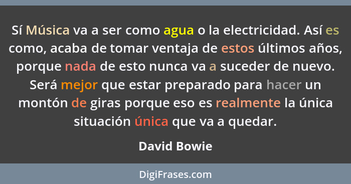 Sí Música va a ser como agua o la electricidad. Así es como, acaba de tomar ventaja de estos últimos años, porque nada de esto nunca va... - David Bowie