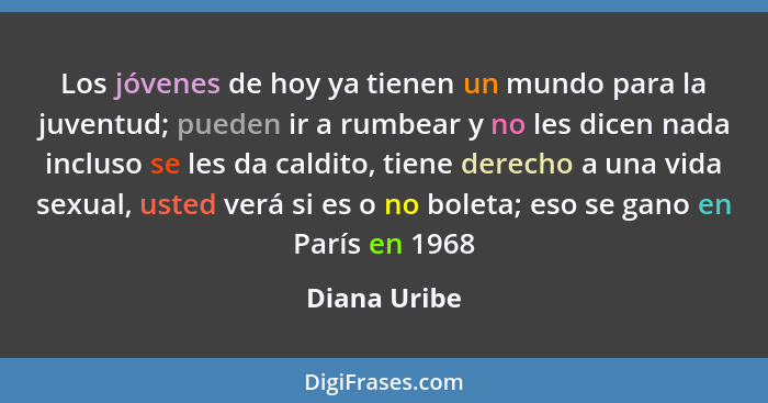Los jóvenes de hoy ya tienen un mundo para la juventud; pueden ir a rumbear y no les dicen nada incluso se les da caldito, tiene derecho... - Diana Uribe