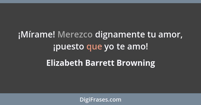 ¡Mírame! Merezco dignamente tu amor, ¡puesto que yo te amo!... - Elizabeth Barrett Browning