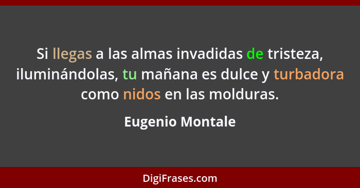 Si llegas a las almas invadidas de tristeza, iluminándolas, tu mañana es dulce y turbadora como nidos en las molduras.... - Eugenio Montale