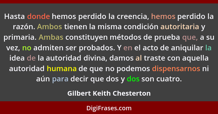 Hasta donde hemos perdido la creencia, hemos perdido la razón. Ambos tienen la misma condición autoritaria y primaria. Amba... - Gilbert Keith Chesterton