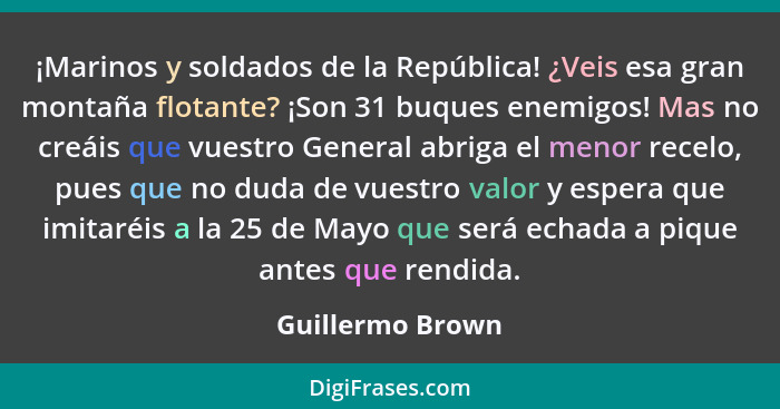 ¡Marinos y soldados de la República! ¿Veis esa gran montaña flotante? ¡Son 31 buques enemigos! Mas no creáis que vuestro General abr... - Guillermo Brown