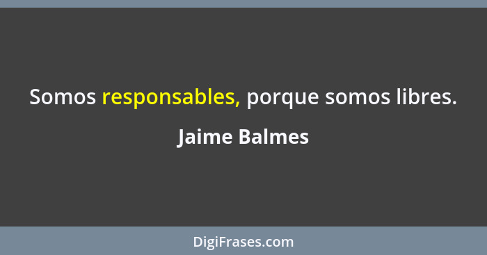 Somos responsables, porque somos libres.... - Jaime Balmes