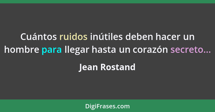 Cuántos ruidos inútiles deben hacer un hombre para llegar hasta un corazón secreto...... - Jean Rostand