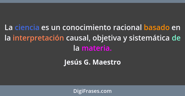 La ciencia es un conocimiento racional basado en la interpretación causal, objetiva y sistemática de la materia.... - Jesús G. Maestro