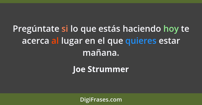 Pregúntate si lo que estás haciendo hoy te acerca al lugar en el que quieres estar mañana.... - Joe Strummer