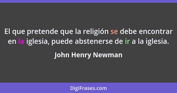 El que pretende que la religión se debe encontrar en la iglesia, puede abstenerse de ir a la iglesia.... - John Henry Newman