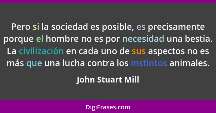 Pero si la sociedad es posible, es precisamente porque el hombre no es por necesidad una bestia. La civilización en cada uno de sus... - John Stuart Mill