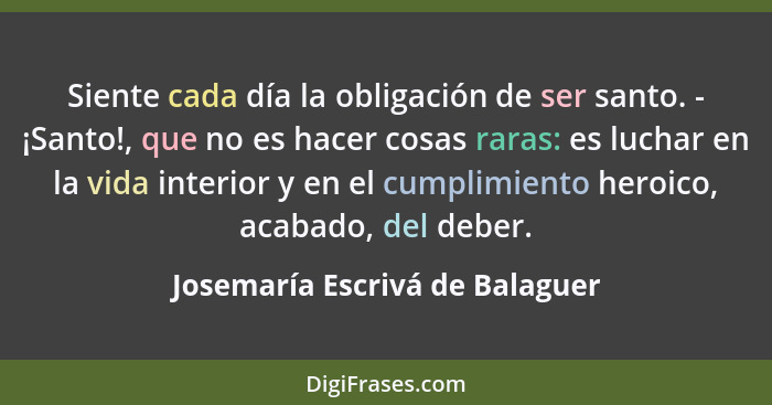 Siente cada día la obligación de ser santo. - ¡Santo!, que no es hacer cosas raras: es luchar en la vida interior y en... - Josemaría Escrivá de Balaguer