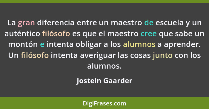 La gran diferencia entre un maestro de escuela y un auténtico filósofo es que el maestro cree que sabe un montón e intenta obligar a... - Jostein Gaarder