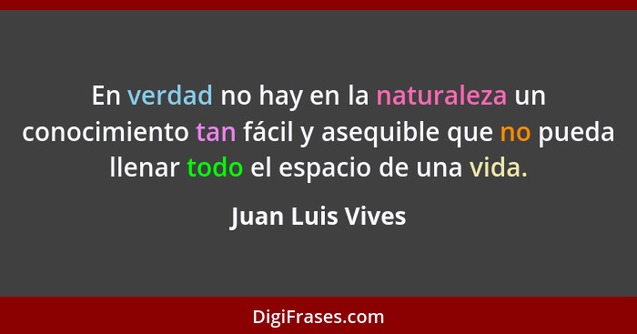 En verdad no hay en la naturaleza un conocimiento tan fácil y asequible que no pueda llenar todo el espacio de una vida.... - Juan Luis Vives
