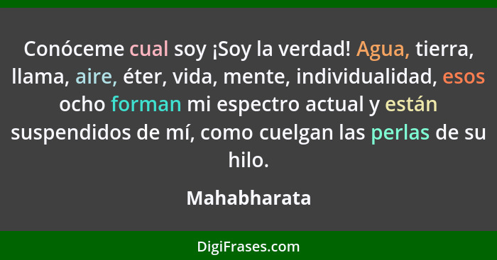 Conóceme cual soy ¡Soy la verdad! Agua, tierra, llama, aire, éter, vida, mente, individualidad, esos ocho forman mi espectro actual y es... - Mahabharata