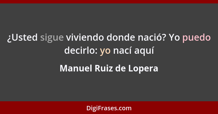 ¿Usted sigue viviendo donde nació? Yo puedo decirlo: yo nací aquí... - Manuel Ruiz de Lopera