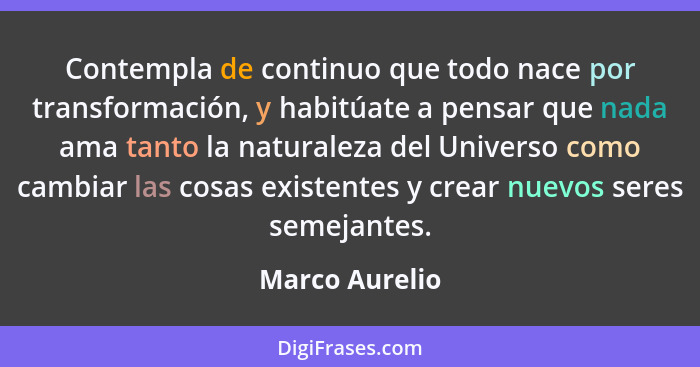 Contempla de continuo que todo nace por transformación, y habitúate a pensar que nada ama tanto la naturaleza del Universo como cambia... - Marco Aurelio