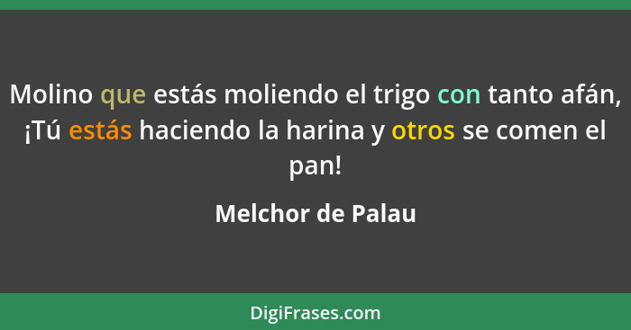 Molino que estás moliendo el trigo con tanto afán, ¡Tú estás haciendo la harina y otros se comen el pan!... - Melchor de Palau