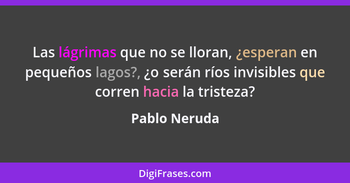 Las lágrimas que no se lloran, ¿esperan en pequeños lagos?, ¿o serán ríos invisibles que corren hacia la tristeza?... - Pablo Neruda