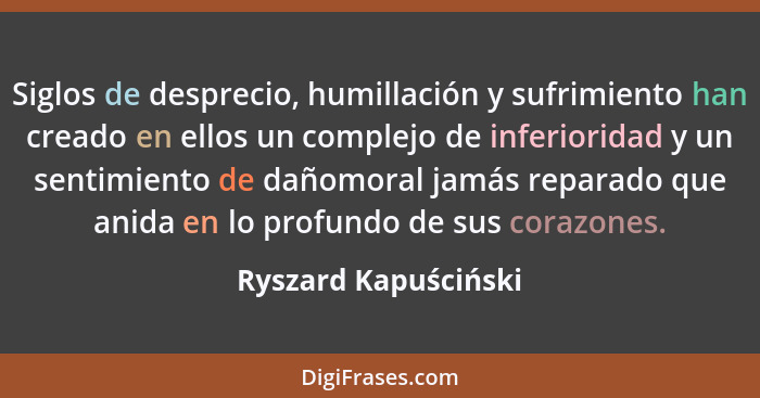 Siglos de desprecio, humillación y sufrimiento han creado en ellos un complejo de inferioridad y un sentimiento de dañomoral jam... - Ryszard Kapuściński