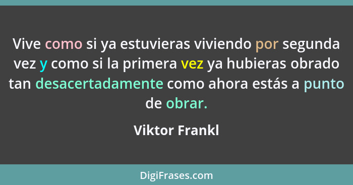 Vive como si ya estuvieras viviendo por segunda vez y como si la primera vez ya hubieras obrado tan desacertadamente como ahora estás... - Viktor Frankl