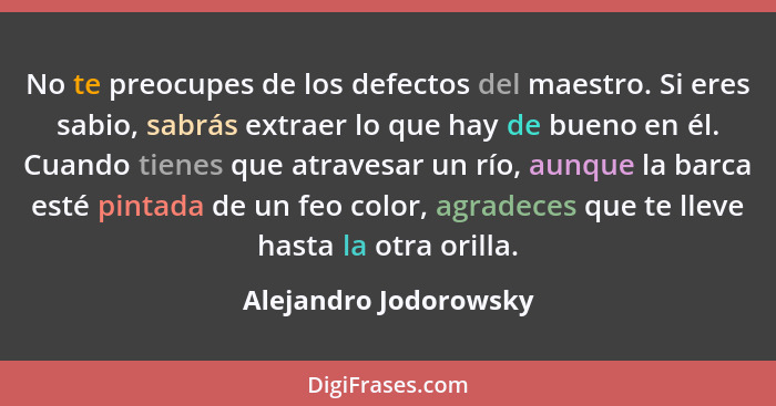 No te preocupes de los defectos del maestro. Si eres sabio, sabrás extraer lo que hay de bueno en él. Cuando tienes que atraves... - Alejandro Jodorowsky