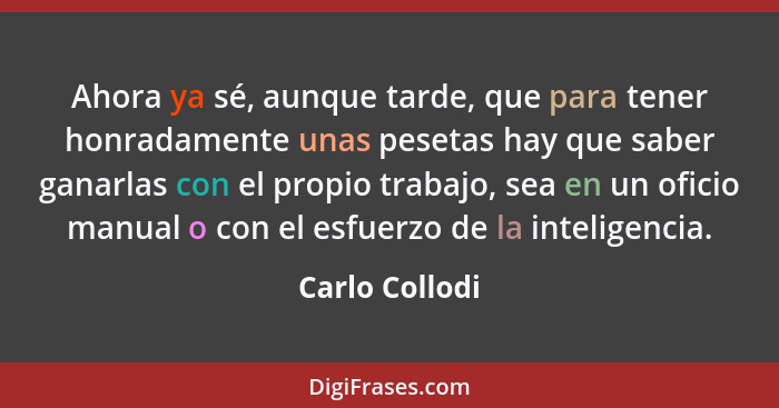 Ahora ya sé, aunque tarde, que para tener honradamente unas pesetas hay que saber ganarlas con el propio trabajo, sea en un oficio man... - Carlo Collodi