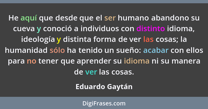 He aquí que desde que el ser humano abandono su cueva y conoció a individuos con distinto idioma, ideología y distinta forma de ver l... - Eduardo Gaytán