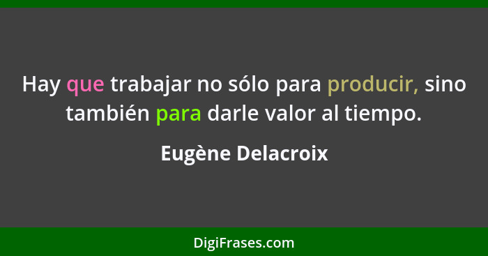 Hay que trabajar no sólo para producir, sino también para darle valor al tiempo.... - Eugène Delacroix