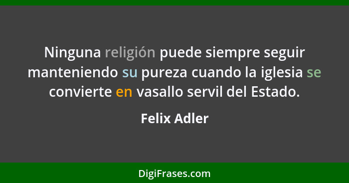 Ninguna religión puede siempre seguir manteniendo su pureza cuando la iglesia se convierte en vasallo servil del Estado.... - Felix Adler