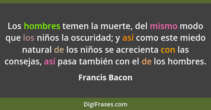 Los hombres temen la muerte, del mismo modo que los niños la oscuridad; y así como este miedo natural de los niños se acrecienta con l... - Francis Bacon