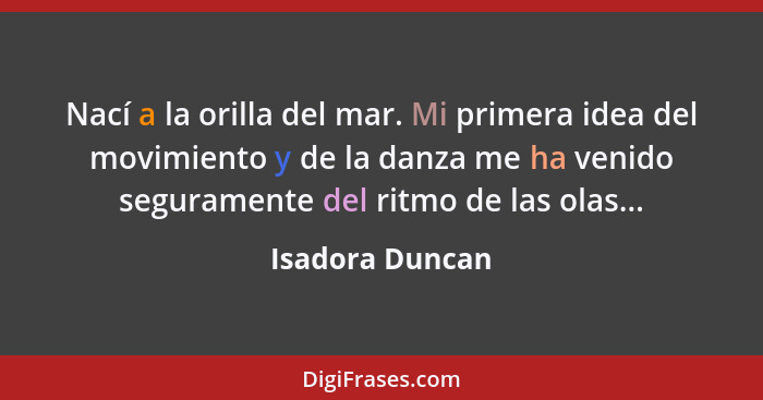 Nací a la orilla del mar. Mi primera idea del movimiento y de la danza me ha venido seguramente del ritmo de las olas...... - Isadora Duncan