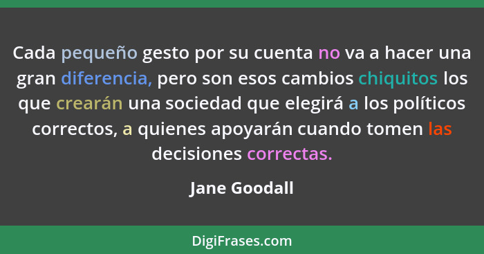Cada pequeño gesto por su cuenta no va a hacer una gran diferencia, pero son esos cambios chiquitos los que crearán una sociedad que el... - Jane Goodall