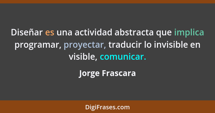 Diseñar es una actividad abstracta que implica programar, proyectar, traducir lo invisible en visible, comunicar.... - Jorge Frascara