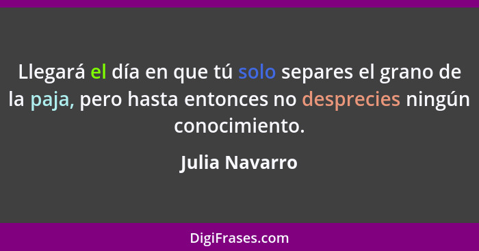 Llegará el día en que tú solo separes el grano de la paja, pero hasta entonces no desprecies ningún conocimiento.... - Julia Navarro