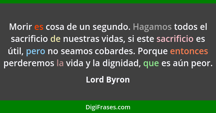 Morir es cosa de un segundo. Hagamos todos el sacrificio de nuestras vidas, si este sacrificio es útil, pero no seamos cobardes. Porque e... - Lord Byron