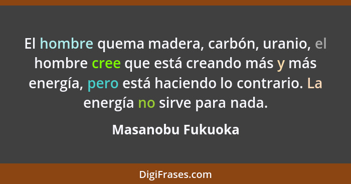 El hombre quema madera, carbón, uranio, el hombre cree que está creando más y más energía, pero está haciendo lo contrario. La ener... - Masanobu Fukuoka