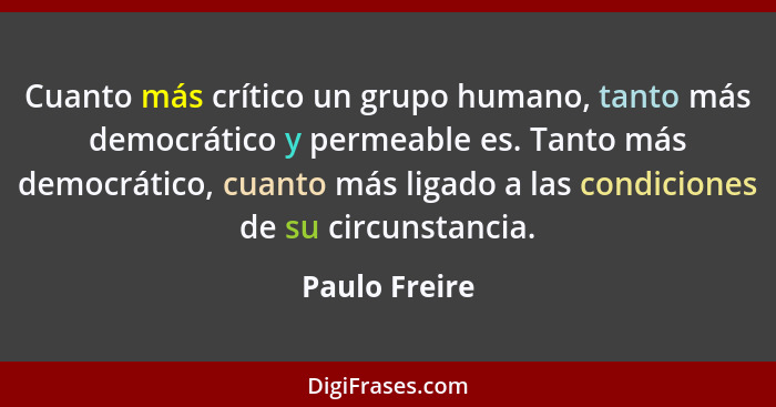 Cuanto más crítico un grupo humano, tanto más democrático y permeable es. Tanto más democrático, cuanto más ligado a las condiciones de... - Paulo Freire