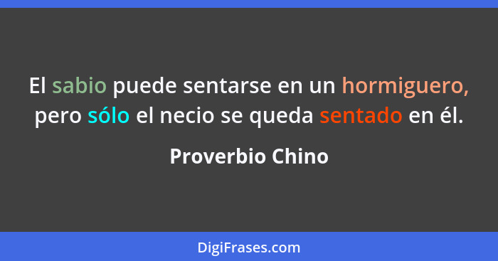 El sabio puede sentarse en un hormiguero, pero sólo el necio se queda sentado en él.... - Proverbio Chino