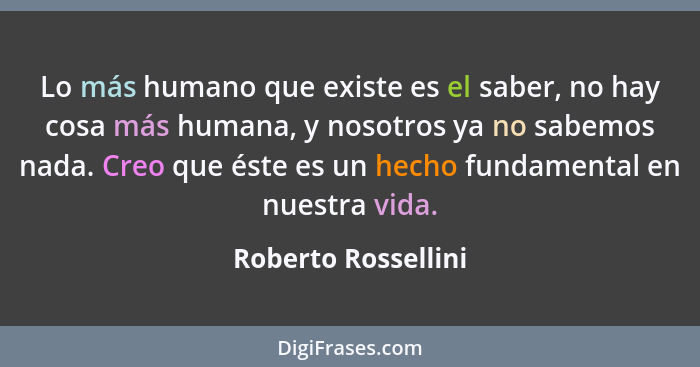 Lo más humano que existe es el saber, no hay cosa más humana, y nosotros ya no sabemos nada. Creo que éste es un hecho fundamenta... - Roberto Rossellini